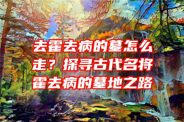 去霍去病的墓怎么走？探寻古代名将霍去病的墓地之路