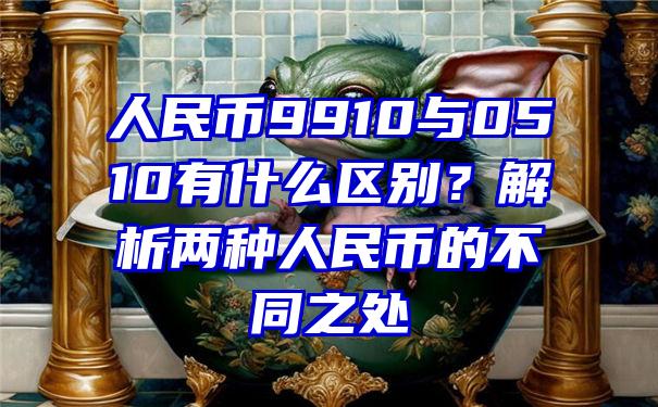 人民币9910与0510有什么区别？解析两种人民币的不同之处