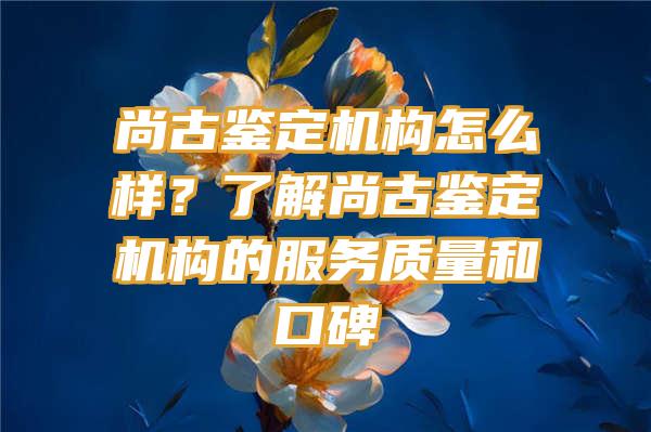 尚古鉴定机构怎么样？了解尚古鉴定机构的服务质量和口碑