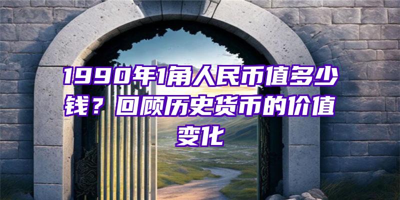 1990年1角人民币值多少钱？回顾历史货币的价值变化