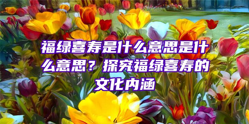 福绿喜寿是什么意思是什么意思？探究福绿喜寿的文化内涵