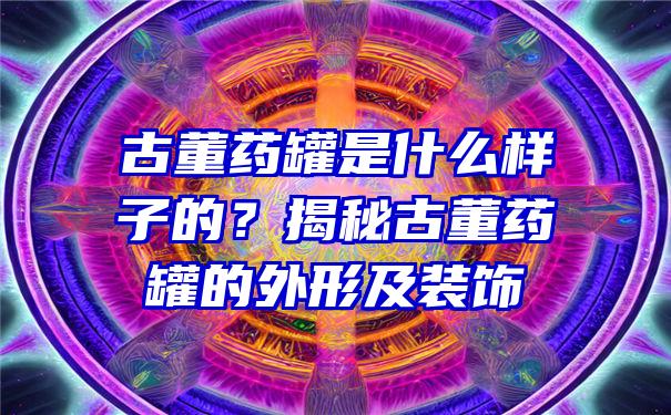 古董药罐是什么样子的？揭秘古董药罐的外形及装饰