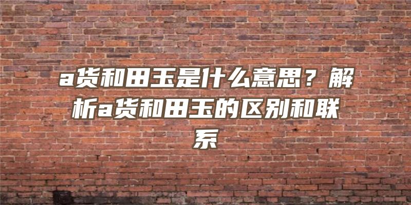 a货和田玉是什么意思？解析a货和田玉的区别和联系