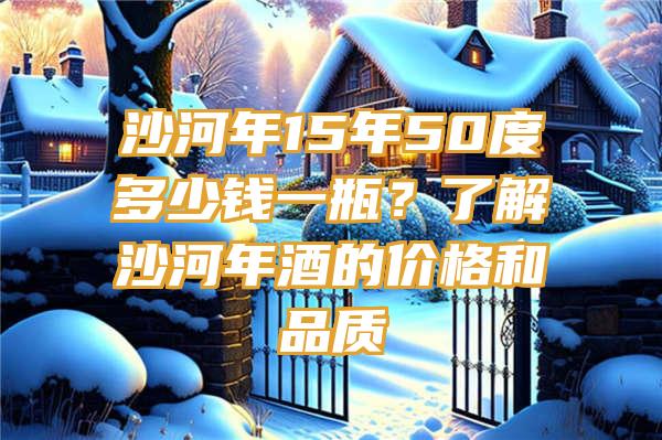 沙河年15年50度多少钱一瓶？了解沙河年酒的价格和品质