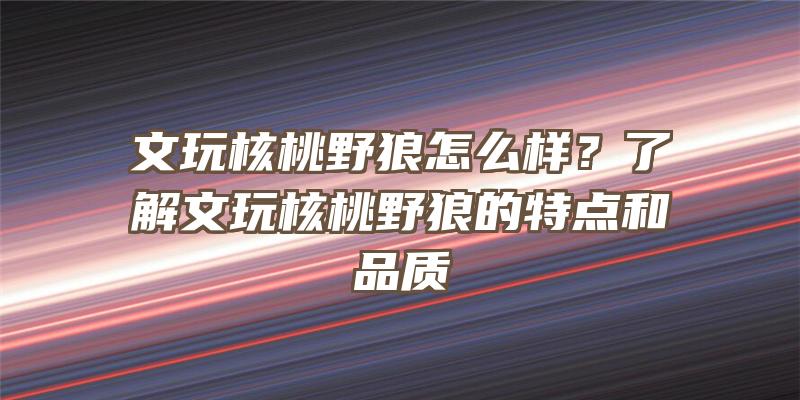 文玩核桃野狼怎么样？了解文玩核桃野狼的特点和品质