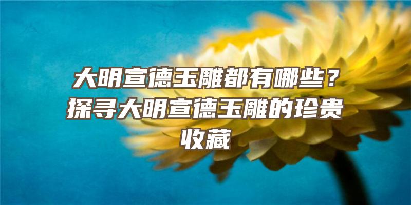 大明宣德玉雕都有哪些？探寻大明宣德玉雕的珍贵收藏