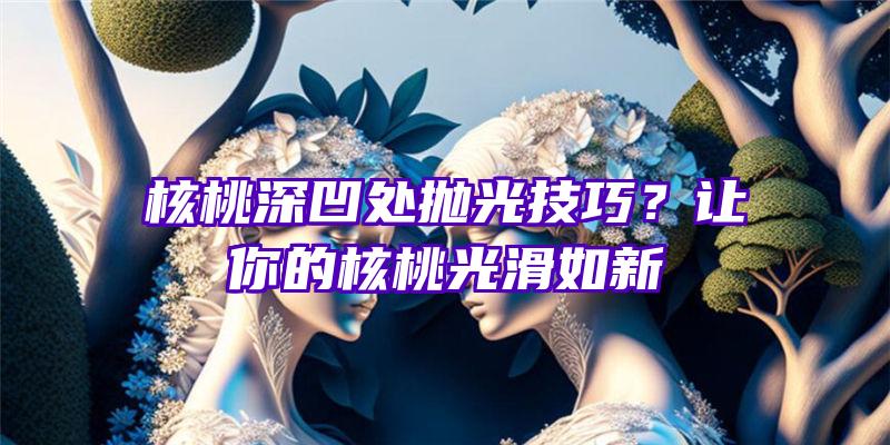 核桃深凹处抛光技巧？让你的核桃光滑如新