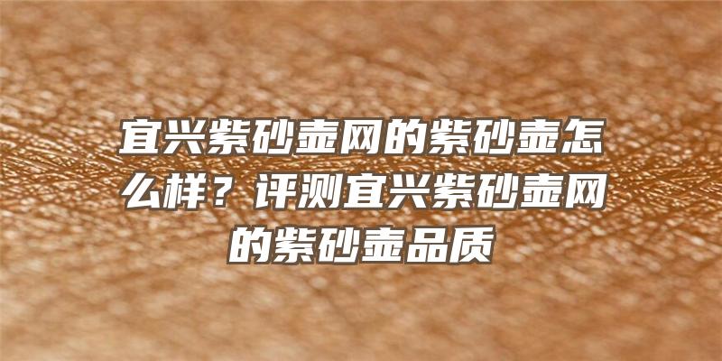 宜兴紫砂壶网的紫砂壶怎么样？评测宜兴紫砂壶网的紫砂壶品质