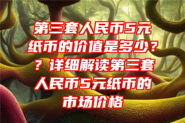 第三套人民币5元纸币的价值是多少？？详细解读第三套人民币5元纸币的市场价格