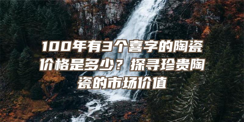 100年有3个喜字的陶瓷价格是多少？探寻珍贵陶瓷的市场价值