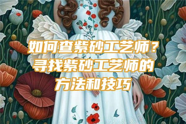 如何查紫砂工艺师？寻找紫砂工艺师的方法和技巧