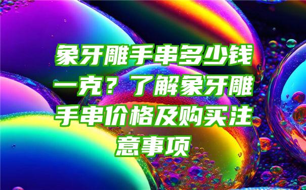 象牙雕手串多少钱一克？了解象牙雕手串价格及购买注意事项