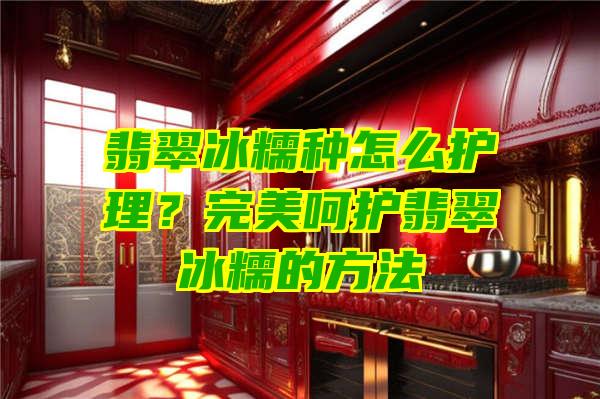 翡翠冰糯种怎么护理？完美呵护翡翠冰糯的方法