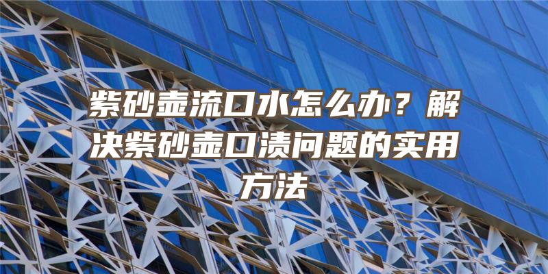 紫砂壶流口水怎么办？解决紫砂壶口渍问题的实用方法