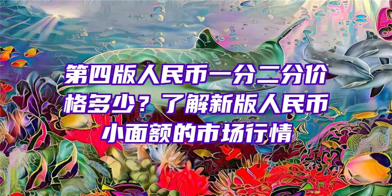 第四版人民币一分二分价格多少？了解新版人民币小面额的市场行情