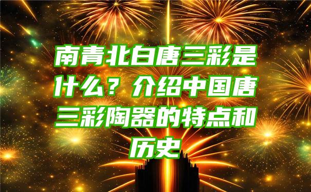 南青北白唐三彩是什么？介绍中国唐三彩陶器的特点和历史