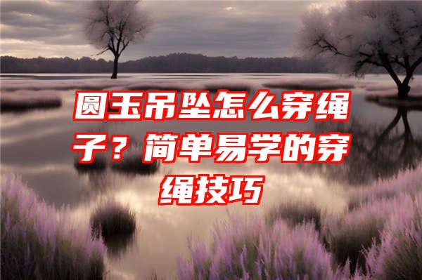 圆玉吊坠怎么穿绳子？简单易学的穿绳技巧