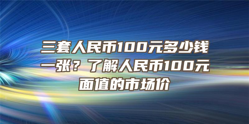 三套人民币100元多少钱一张？了解人民币100元面值的市场价