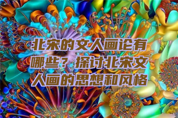 北宋的文人画论有哪些？探讨北宋文人画的思想和风格