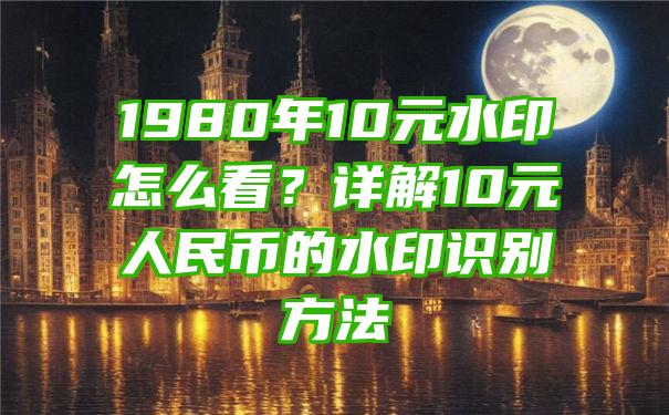 1980年10元水印怎么看？详解10元人民币的水印识别方法