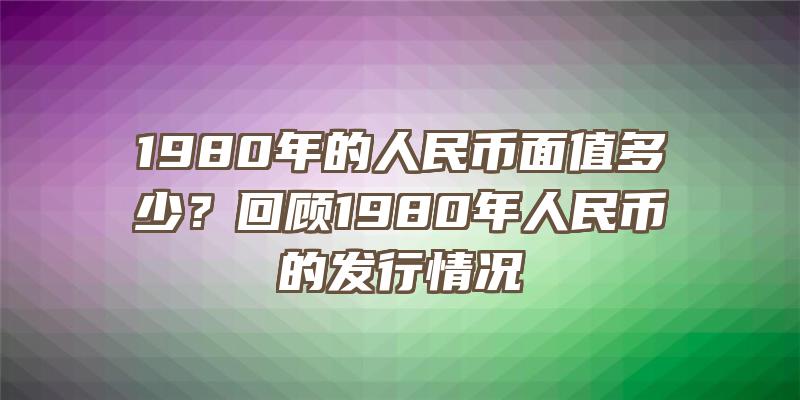 1980年的人民币面值多少？回顾1980年人民币的发行情况