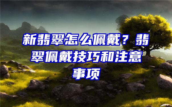 新翡翠怎么佩戴？翡翠佩戴技巧和注意事项