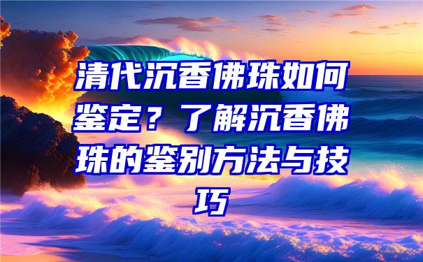 清代沉香珠如何鉴定？了解沉香珠的鉴别方法与技巧