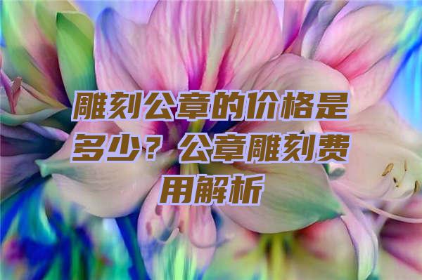 雕刻公章的价格是多少？公章雕刻费用解析