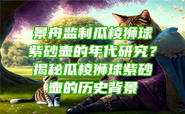 景舟监制瓜棱狮球紫砂壶的年代研究？揭秘瓜棱狮球紫砂壶的历史背景