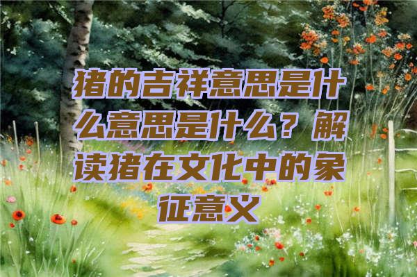 猪的吉祥意思是什么意思是什么？解读猪在文化中的象征意义