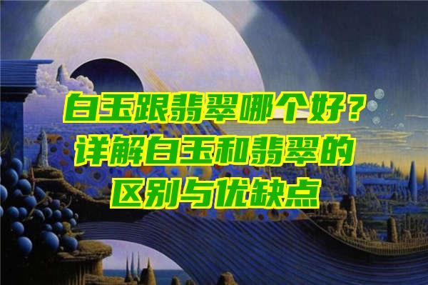 白玉跟翡翠哪个好？详解白玉和翡翠的区别与优缺点