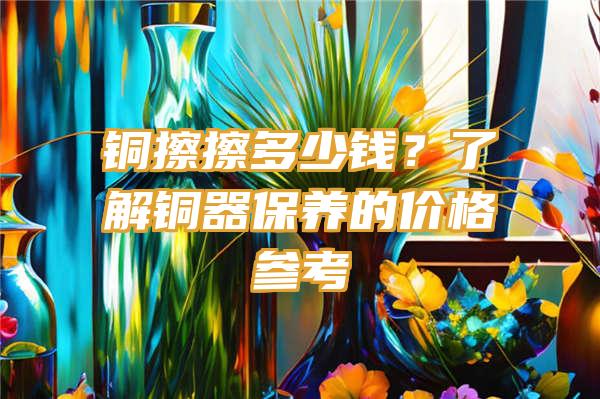 铜擦擦多少钱？了解铜器保养的价格参考