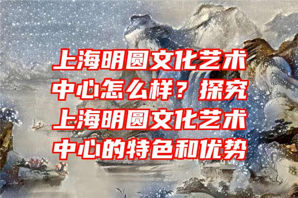 上海明圆文化艺术中心怎么样？探究上海明圆文化艺术中心的特色和优势