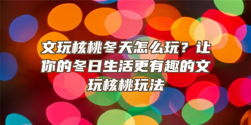 文玩核桃冬天怎么玩？让你的冬日生活更有趣的文玩核桃玩法