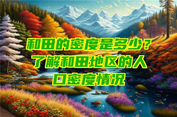 和田的密度是多少？了解和田地区的人口密度情况