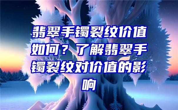 翡翠手镯裂纹价值如何？了解翡翠手镯裂纹对价值的影响