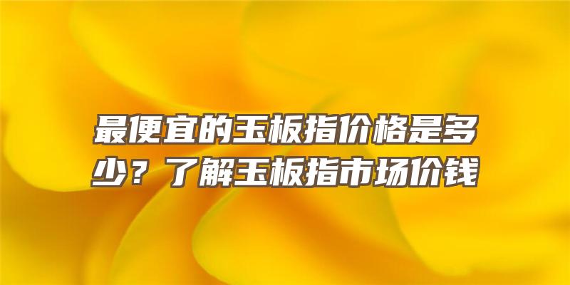 最便宜的玉板指价格是多少？了解玉板指市场价钱