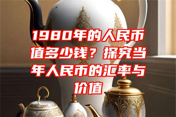 1980年的人民币值多少钱？探究当年人民币的汇率与价值