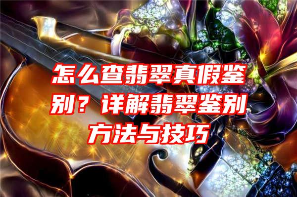 怎么查翡翠真假鉴别？详解翡翠鉴别方法与技巧