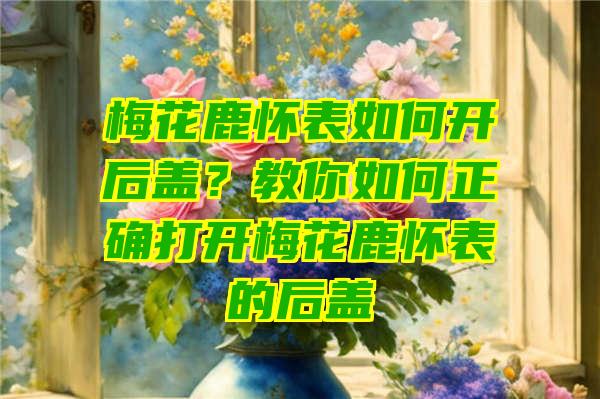 梅花鹿怀表如何开后盖？教你如何正确打开梅花鹿怀表的后盖