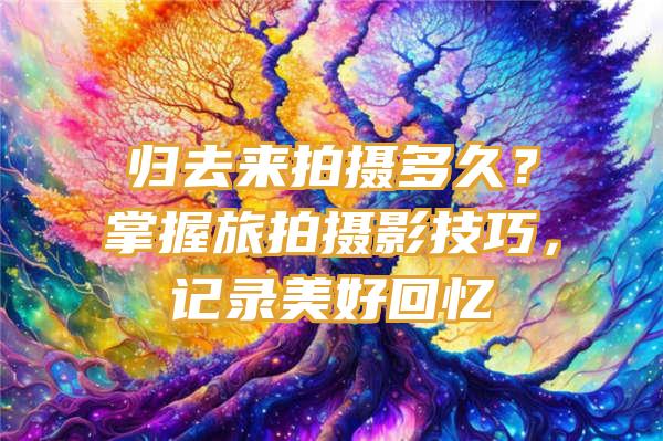 归去来拍摄多久？掌握旅拍摄影技巧，记录美好回忆