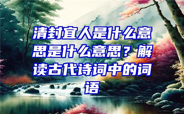 清封宜人是什么意思是什么意思？解读古代诗词中的词语