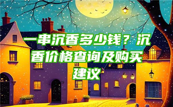 一串沉香多少钱？沉香价格查询及购买建议