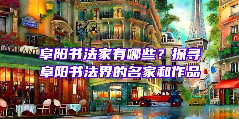 阜阳书法家有哪些？探寻阜阳书法界的名家和作品