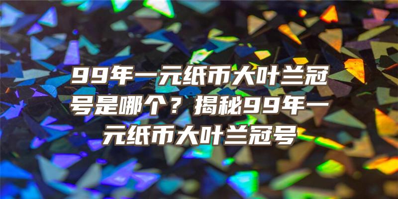 99年一元纸币大叶兰冠号是哪个？揭秘99年一元纸币大叶兰冠号