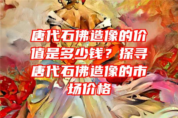 唐代石造像的价值是多少钱？探寻唐代石造像的市场价格