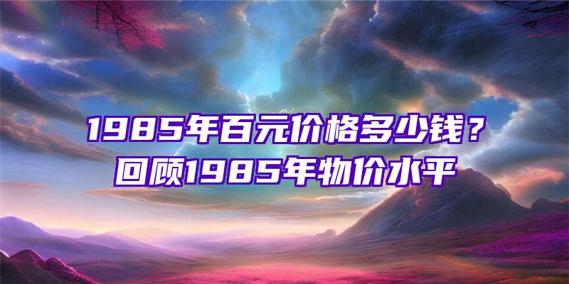 1985年百元价格多少钱？回顾1985年物价水平