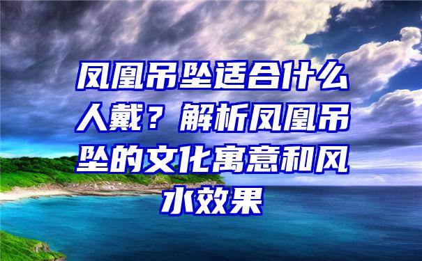 凤凰吊坠适合什么人戴？解析凤凰吊坠的文化寓意和风水效果