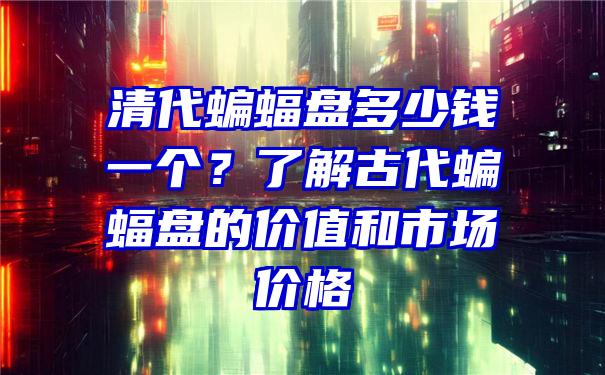 清代蝙蝠盘多少钱一个？了解古代蝙蝠盘的价值和市场价格