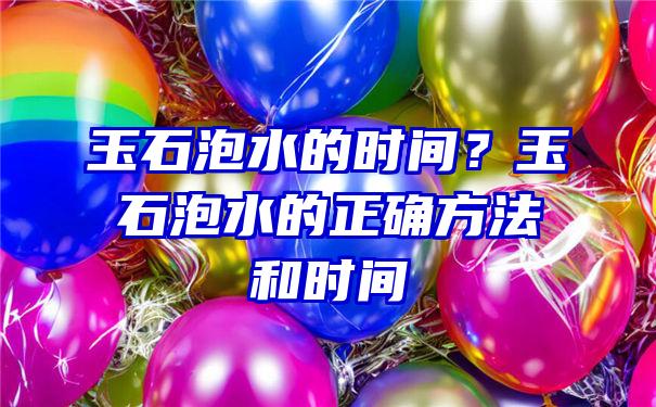 玉石泡水的时间？玉石泡水的正确方法和时间